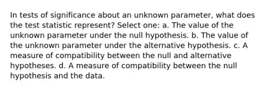 In tests of significance about an unknown parameter, what does the test statistic represent? Select one: a. The value of the unknown parameter under the null hypothesis. b. The value of the unknown parameter under the alternative hypothesis. c. A measure of compatibility between the null and alternative hypotheses. d. A measure of compatibility between the null hypothesis and the data.