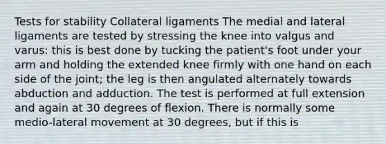 Tests for stability Collateral ligaments The medial and lateral ligaments are tested by stressing the knee into valgus and varus: this is best done by tucking the patient's foot under your arm and holding the extended knee firmly with one hand on each side of the joint; the leg is then angulated alternately towards abduction and adduction. The test is performed at full extension and again at 30 degrees of flexion. There is normally some medio-lateral movement at 30 degrees, but if this is