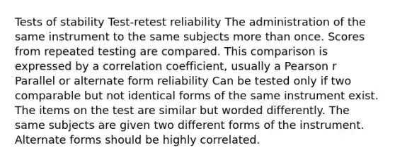 Tests of stability Test-retest reliability The administration of the same instrument to the same subjects more than once. Scores from repeated testing are compared. This comparison is expressed by a correlation coefficient, usually a Pearson r Parallel or alternate form reliability Can be tested only if two comparable but not identical forms of the same instrument exist. The items on the test are similar but worded differently. The same subjects are given two different forms of the instrument. Alternate forms should be highly correlated.