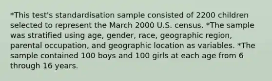 *This test's standardisation sample consisted of 2200 children selected to represent the March 2000 U.S. census. *The sample was stratified using age, gender, race, geographic region, parental occupation, and geographic location as variables. *The sample contained 100 boys and 100 girls at each age from 6 through 16 years.