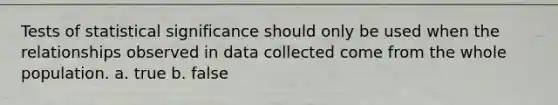 Tests of statistical significance should only be used when the relationships observed in data collected come from the whole population. a. true b. false