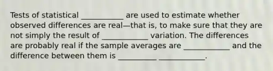 Tests of statistical ___________ are used to estimate whether observed differences are real—that is, to make sure that they are not simply the result of ____________ variation. The differences are probably real if the sample averages are ____________ and the difference between them is __________ ____________.