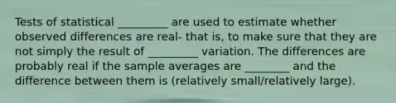 Tests of statistical _________ are used to estimate whether observed differences are real- that is, to make sure that they are not simply the result of _________ variation. The differences are probably real if the sample averages are ________ and the difference between them is (relatively small/relatively large).