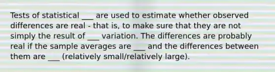 Tests of statistical ___ are used to estimate whether observed differences are real - that is, to make sure that they are not simply the result of ___ variation. The differences are probably real if the sample averages are ___ and the differences between them are ___ (relatively small/relatively large).