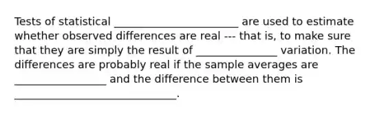 Tests of statistical _______________________ are used to estimate whether observed differences are real --- that is, to make sure that they are simply the result of _______________ variation. The differences are probably real if the sample averages are _________________ and the difference between them is ______________________________.