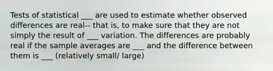 Tests of statistical ___ are used to estimate whether observed differences are real-- that is, to make sure that they are not simply the result of ___ variation. The differences are probably real if the sample averages are ___ and the difference between them is ___ (relatively small/ large)