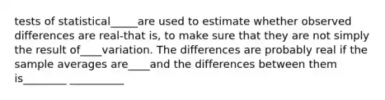 tests of statistical_____are used to estimate whether observed differences are real-that is, to make sure that they are not simply the result of____variation. The differences are probably real if the sample averages are____and the differences between them is________ __________