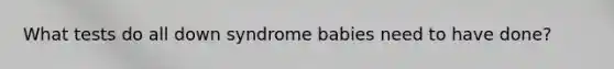 What tests do all down syndrome babies need to have done?