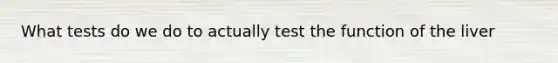 What tests do we do to actually test the function of the liver