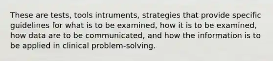 These are tests, tools intruments, strategies that provide specific guidelines for what is to be examined, how it is to be examined, how data are to be communicated, and how the information is to be applied in clinical problem-solving.