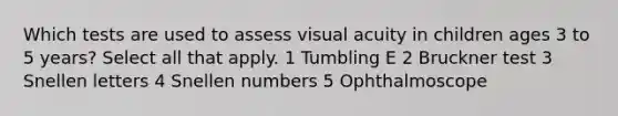 Which tests are used to assess visual acuity in children ages 3 to 5 years? Select all that apply. 1 Tumbling E 2 Bruckner test 3 Snellen letters 4 Snellen numbers 5 Ophthalmoscope