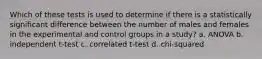 Which of these tests is used to determine if there is a statistically significant difference between the number of males and females in the experimental and control groups in a study? a. ANOVA b. independent t-test c. correlated t-test d. chi-squared