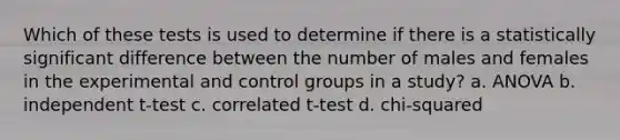 Which of these tests is used to determine if there is a statistically significant difference between the number of males and females in the experimental and control groups in a study? a. ANOVA b. independent t-test c. correlated t-test d. chi-squared