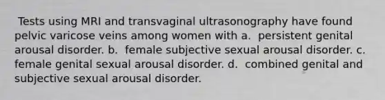 ​ Tests using MRI and transvaginal ultrasonography have found pelvic varicose veins among women with a. ​​ persistent genital arousal disorder. b. ​​ female subjective sexual arousal disorder. c. ​​ female genital sexual arousal disorder. d. ​​ combined genital and subjective sexual arousal disorder.