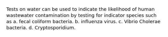 Tests on water can be used to indicate the likelihood of human wastewater contamination by testing for indicator species such as a. fecal coliform bacteria. b. influenza virus. c. Vibrio Cholerae bacteria. d. Cryptosporidium.