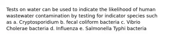 Tests on water can be used to indicate the likelihood of human wastewater contamination by testing for indicator species such as a. Cryptosporidium b. fecal coliform bacteria c. Vibrio Cholerae bacteria d. Influenza e. Salmonella Typhi bacteria