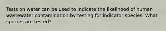 Tests on water can be used to indicate the likelihood of human wastewater contamination by testing for indicator species. What species are tested?