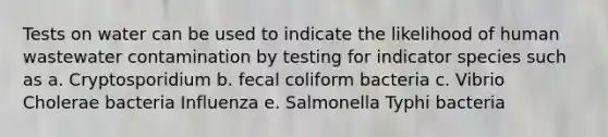 Tests on water can be used to indicate the likelihood of human wastewater contamination by testing for indicator species such as a. Cryptosporidium b. fecal coliform bacteria c. Vibrio Cholerae bacteria Influenza e. Salmonella Typhi bacteria