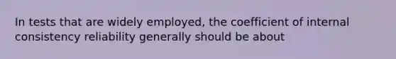 In tests that are widely employed, the coefficient of internal consistency reliability generally should be about