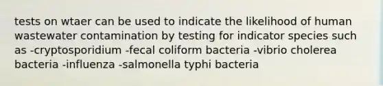 tests on wtaer can be used to indicate the likelihood of human wastewater contamination by testing for indicator species such as -cryptosporidium -fecal coliform bacteria -vibrio cholerea bacteria -influenza -salmonella typhi bacteria