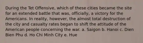 During the Tet Offensive, which of these cities became the site for an extended battle that was, officially, a victory for the Americans. In reality, however, the almost total destruction of the city and casualty rates began to shift the attitude of the American people concerning the war. a. Saigon b. Hanoi c. Dien Bien Phu d. Ho Chi Minh City e. Hue