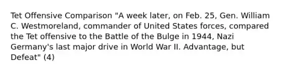 Tet Offensive Comparison "A week later, on Feb. 25, Gen. William C. Westmoreland, commander of United States forces, compared the Tet offensive to the Battle of the Bulge in 1944, Nazi Germany's last major drive in World War II. Advantage, but Defeat" (4)