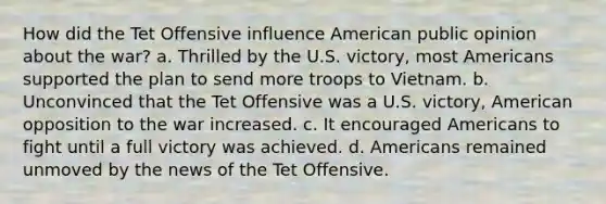 How did the Tet Offensive influence American public opinion about the war? a. Thrilled by the U.S. victory, most Americans supported the plan to send more troops to Vietnam. b. Unconvinced that the Tet Offensive was a U.S. victory, American opposition to the war increased. c. It encouraged Americans to fight until a full victory was achieved. d. Americans remained unmoved by the news of the Tet Offensive.