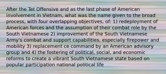 After the Tet Offensive and as the last phase of American involvement in Vietnam, what was the name given to the broad process, with four overlapping objectives, of: 1) redeployment of American forces and the assumption of their combat role by the South Vietnamese 2) improvement of the South Vietnamese Army's combat and support capabilities, especially firepower and mobility 3) replacement ce command by an American advisory group and 4) the fostering of political, social, and economic reforms to create a vibrant South Vietnamese state based on popular participation national political life