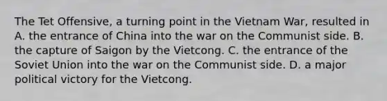 The Tet Offensive, a turning point in the Vietnam War, resulted in A. the entrance of China into the war on the Communist side. B. the capture of Saigon by the Vietcong. C. the entrance of the Soviet Union into the war on the Communist side. D. a major political victory for the Vietcong.