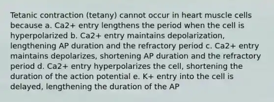 Tetanic contraction (tetany) cannot occur in heart muscle cells because a. Ca2+ entry lengthens the period when the cell is hyperpolarized b. Ca2+ entry maintains depolarization, lengthening AP duration and the refractory period c. Ca2+ entry maintains depolarizes, shortening AP duration and the refractory period d. Ca2+ entry hyperpolarizes the cell, shortening the duration of the action potential e. K+ entry into the cell is delayed, lengthening the duration of the AP