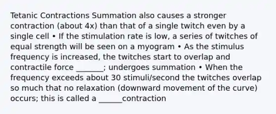 Tetanic Contractions Summation also causes a stronger contraction (about 4x) than that of a single twitch even by a single cell • If the stimulation rate is low, a series of twitches of equal strength will be seen on a myogram • As the stimulus frequency is increased, the twitches start to overlap and contractile force _______; undergoes summation • When the frequency exceeds about 30 stimuli/second the twitches overlap so much that no relaxation (downward movement of the curve) occurs; this is called a ______contraction