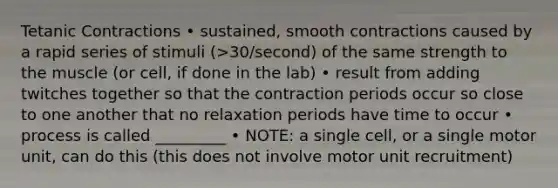 Tetanic Contractions • sustained, smooth contractions caused by a rapid series of stimuli (>30/second) of the same strength to the muscle (or cell, if done in the lab) • result from adding twitches together so that the contraction periods occur so close to one another that no relaxation periods have time to occur • process is called _________ • NOTE: a single cell, or a single motor unit, can do this (this does not involve motor unit recruitment)