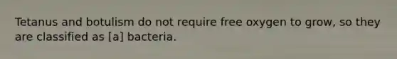 Tetanus and botulism do not require free oxygen to grow, so they are classified as [a] bacteria.