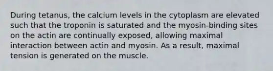 During tetanus, the calcium levels in the cytoplasm are elevated such that the troponin is saturated and the myosin-binding sites on the actin are continually exposed, allowing maximal interaction between actin and myosin. As a result, maximal tension is generated on the muscle.