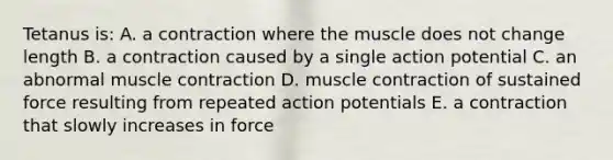 Tetanus is: A. a contraction where the muscle does not change length B. a contraction caused by a single action potential C. an abnormal muscle contraction D. muscle contraction of sustained force resulting from repeated action potentials E. a contraction that slowly increases in force