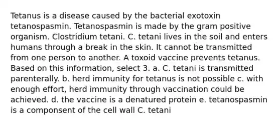 Tetanus is a disease caused by the bacterial exotoxin tetanospasmin. Tetanospasmin is made by the gram positive organism. Clostridium tetani. C. tetani lives in the soil and enters humans through a break in the skin. It cannot be transmitted from one person to another. A toxoid vaccine prevents tetanus. Based on this information, select 3. a. C. tetani is transmitted parenterally. b. herd immunity for tetanus is not possible c. with enough effort, herd immunity through vaccination could be achieved. d. the vaccine is a denatured protein e. tetanospasmin is a componsent of the cell wall C. tetani