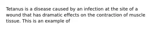 Tetanus is a disease caused by an infection at the site of a wound that has dramatic effects on the contraction of muscle tissue. This is an example of