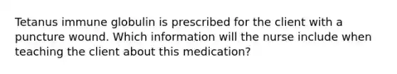 Tetanus immune globulin is prescribed for the client with a puncture wound. Which information will the nurse include when teaching the client about this medication?