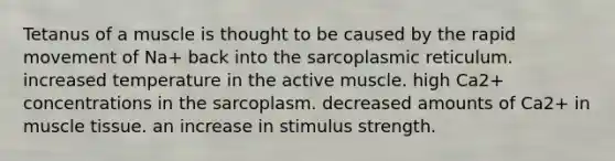 Tetanus of a muscle is thought to be caused by the rapid movement of Na+ back into the sarcoplasmic reticulum. increased temperature in the active muscle. high Ca2+ concentrations in the sarcoplasm. decreased amounts of Ca2+ in <a href='https://www.questionai.com/knowledge/kMDq0yZc0j-muscle-tissue' class='anchor-knowledge'>muscle tissue</a>. an increase in stimulus strength.