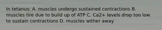 In tetanus: A. muscles undergo sustained contractions B. muscles tire due to build up of ATP C. Ca2+ levels drop too low to sustain contractions D. muscles wither away