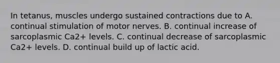 In tetanus, muscles undergo sustained contractions due to A. continual stimulation of motor nerves. B. continual increase of sarcoplasmic Ca2+ levels. C. continual decrease of sarcoplasmic Ca2+ levels. D. continual build up of lactic acid.