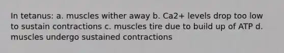 In tetanus: a. muscles wither away b. Ca2+ levels drop too low to sustain contractions c. muscles tire due to build up of ATP d. muscles undergo sustained contractions