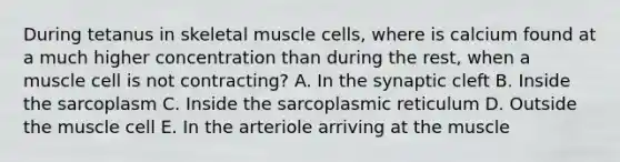 During tetanus in skeletal muscle cells, where is calcium found at a much higher concentration than during the rest, when a muscle cell is not contracting? A. In the synaptic cleft B. Inside the sarcoplasm C. Inside the sarcoplasmic reticulum D. Outside the muscle cell E. In the arteriole arriving at the muscle