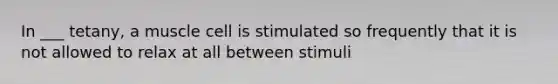 In ___ tetany, a muscle cell is stimulated so frequently that it is not allowed to relax at all between stimuli