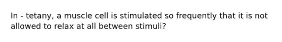 In - tetany, a muscle cell is stimulated so frequently that it is not allowed to relax at all between stimuli?