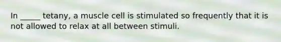 In _____ tetany, a muscle cell is stimulated so frequently that it is not allowed to relax at all between stimuli.