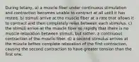 During tetany, a) a muscle fiber under continuous stimulation and contraction becomes unable to contract at all until it has rested. b) stimuli arrive at the muscle fiber at a rate that allows it to contract and then completely relax between each stimulus. c) the stimuli arrive at the muscle fiber so rapidly that there is no muscle relaxation between stimuli, but rather, a continuous contraction of the muscle fiber. d) a second stimulus arrives at the muscle before complete relaxation of the first contraction, causing the second contraction to have greater tension than the first one.