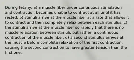 During tetany, a) a muscle fiber under continuous stimulation and contraction becomes unable to contract at all until it has rested. b) stimuli arrive at the muscle fiber at a rate that allows it to contract and then completely relax between each stimulus. c) the stimuli arrive at the muscle fiber so rapidly that there is no muscle relaxation between stimuli, but rather, a continuous contraction of the muscle fiber. d) a second stimulus arrives at the muscle before complete relaxation of the first contraction, causing the second contraction to have greater tension than the first one.