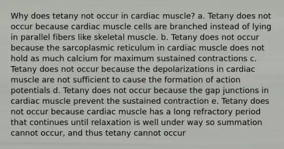 Why does tetany not occur in cardiac muscle? a. Tetany does not occur because cardiac muscle cells are branched instead of lying in parallel fibers like skeletal muscle. b. Tetany does not occur because the sarcoplasmic reticulum in cardiac muscle does not hold as much calcium for maximum sustained contractions c. Tetany does not occur because the depolarizations in cardiac muscle are not sufficient to cause the formation of action potentials d. Tetany does not occur because the gap junctions in cardiac muscle prevent the sustained contraction e. Tetany does not occur because cardiac muscle has a long refractory period that continues until relaxation is well under way so summation cannot occur, and thus tetany cannot occur