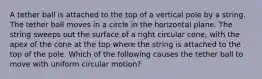 A tether ball is attached to the top of a vertical pole by a string. The tether ball moves in a circle in the horizontal plane. The string sweeps out the surface of a right circular cone, with the apex of the cone at the top where the string is attached to the top of the pole. Which of the following causes the tether ball to move with uniform circular motion?